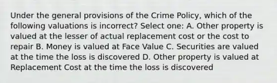 Under the general provisions of the Crime Policy, which of the following valuations is incorrect? Select one: A. Other property is valued at the lesser of actual replacement cost or the cost to repair B. Money is valued at Face Value C. Securities are valued at the time the loss is discovered D. Other property is valued at Replacement Cost at the time the loss is discovered