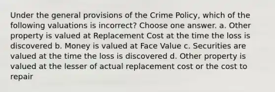 Under the general provisions of the Crime Policy, which of the following valuations is incorrect? Choose one answer. a. Other property is valued at Replacement Cost at the time the loss is discovered b. Money is valued at Face Value c. Securities are valued at the time the loss is discovered d. Other property is valued at the lesser of actual replacement cost or the cost to repair