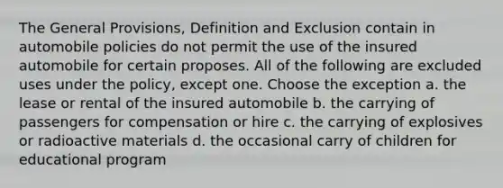 The General Provisions, Definition and Exclusion contain in automobile policies do not permit the use of the insured automobile for certain proposes. All of the following are excluded uses under the policy, except one. Choose the exception a. the lease or rental of the insured automobile b. the carrying of passengers for compensation or hire c. the carrying of explosives or radioactive materials d. the occasional carry of children for educational program