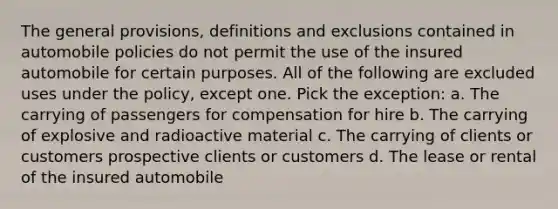 The general provisions, definitions and exclusions contained in automobile policies do not permit the use of the insured automobile for certain purposes. All of the following are excluded uses under the policy, except one. Pick the exception: a. The carrying of passengers for compensation for hire b. The carrying of explosive and radioactive material c. The carrying of clients or customers prospective clients or customers d. The lease or rental of the insured automobile