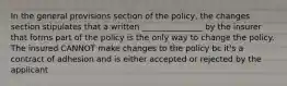 In the general provisions section of the policy, the changes section stipulates that a written _______________ by the insurer that forms part of the policy is the only way to change the policy. The insured CANNOT make changes to the policy bc it's a contract of adhesion and is either accepted or rejected by the applicant