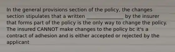 In the general provisions section of the policy, the changes section stipulates that a written _______________ by the insurer that forms part of the policy is the only way to change the policy. The insured CANNOT make changes to the policy bc it's a contract of adhesion and is either accepted or rejected by the applicant