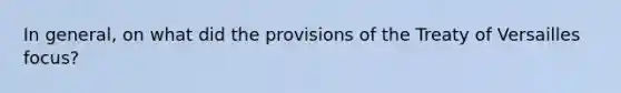 In general, on what did the provisions of the Treaty of Versailles focus?