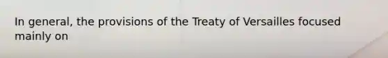 In general, the provisions of the Treaty of Versailles focused mainly on