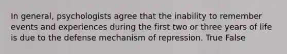 In general, psychologists agree that the inability to remember events and experiences during the first two or three years of life is due to the defense mechanism of repression. True False