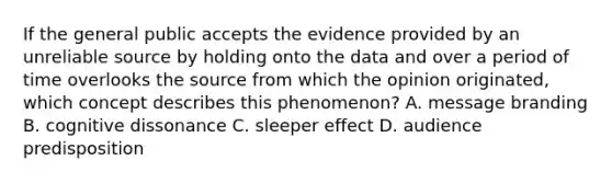 If the general public accepts the evidence provided by an unreliable source by holding onto the data and over a period of time overlooks the source from which the opinion originated, which concept describes this phenomenon? A. message branding B. cognitive dissonance C. sleeper effect D. audience predisposition