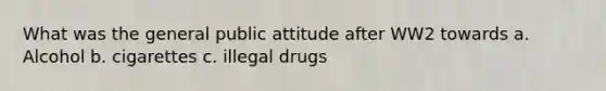 What was the general public attitude after WW2 towards a. Alcohol b. cigarettes c. illegal drugs