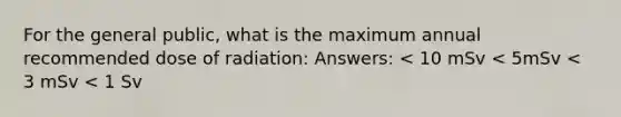 For the general public, what is the maximum annual recommended dose of radiation: Answers: < 10 mSv < 5mSv < 3 mSv < 1 Sv