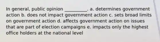 In general, public opinion __________.​ a. ​determines government action b. ​does not impact government action c. ​sets broad limits on government action d. ​affects government action on issues that are part of election campaigns e. ​impacts only the highest office holders at the national level