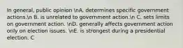 In general, public opinion nA. determines specific government actions.n B. is unrelated to government action.n C. sets limits on government action. nD. generally affects government action only on election issues. nE. is strongest during a presidential election. C