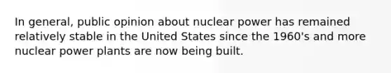 In general, public opinion about nuclear power has remained relatively stable in the United States since the 1960's and more nuclear power plants are now being built.