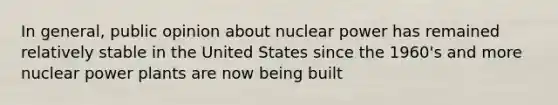 In general, public opinion about nuclear power has remained relatively stable in the United States since the 1960's and more nuclear power plants are now being built