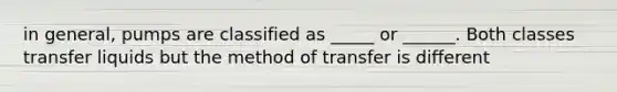 in general, pumps are classified as _____ or ______. Both classes transfer liquids but the method of transfer is different