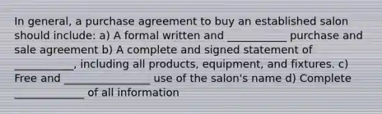 In general, a purchase agreement to buy an established salon should include: a) A formal written and ___________ purchase and sale agreement b) A complete and signed statement of ___________, including all products, equipment, and fixtures. c) Free and ________________ use of the salon's name d) Complete _____________ of all information