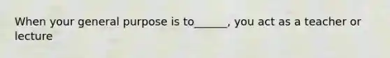 When your general purpose is to______, you act as a teacher or lecture