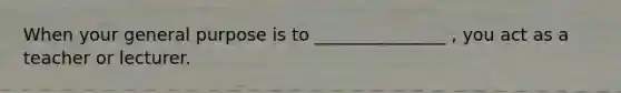 When your general purpose is to _______________ , you act as a teacher or lecturer.