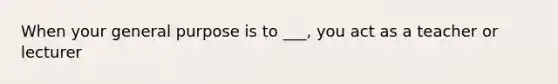 When your general purpose is to ___, you act as a teacher or lecturer