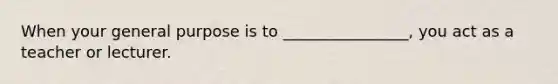 When your general purpose is to ________________, you act as a teacher or lecturer.