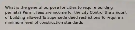 What is the general purpose for cities to require building permits? Permit fees are income for the city Control the amount of building allowed To supersede deed restrictions To require a minimum level of construction standards