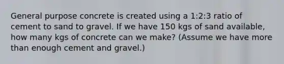 General purpose concrete is created using a 1:2:3 ratio of cement to sand to gravel. If we have 150 kgs of sand available, how many kgs of concrete can we make? (Assume we have <a href='https://www.questionai.com/knowledge/keWHlEPx42-more-than' class='anchor-knowledge'>more than</a> enough cement and gravel.)