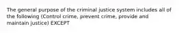 The general purpose of the criminal justice system includes all of the following (Control crime, prevent crime, provide and maintain justice) EXCEPT