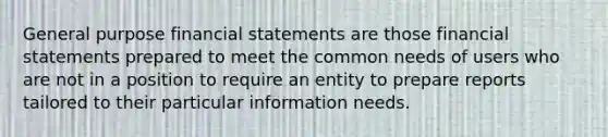 General purpose <a href='https://www.questionai.com/knowledge/kFBJaQCz4b-financial-statements' class='anchor-knowledge'>financial statements</a> are those financial statements prepared to meet the common needs of users who are not in a position to require an entity to prepare reports tailored to their particular information needs.