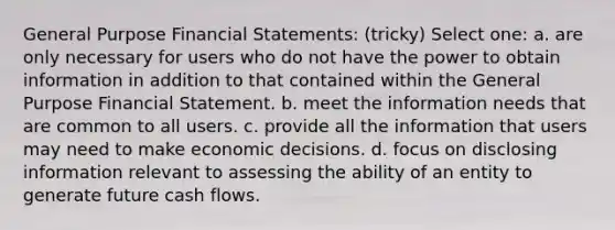 General Purpose Financial Statements: (tricky) Select one: a. are only necessary for users who do not have the power to obtain information in addition to that contained within the General Purpose Financial Statement. b. meet the information needs that are common to all users. c. provide all the information that users may need to make economic decisions. d. focus on disclosing information relevant to assessing the ability of an entity to generate future cash flows.