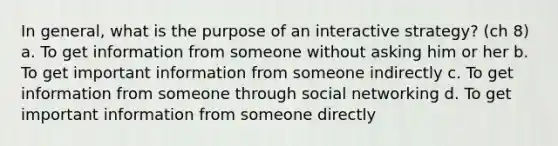 In general, what is the purpose of an interactive strategy? (ch 8) a. To get information from someone without asking him or her b. To get important information from someone indirectly c. To get information from someone through social networking d. To get important information from someone directly