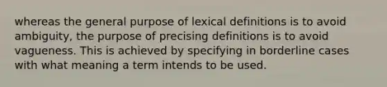 whereas the general purpose of lexical definitions is to avoid ambiguity, the purpose of precising definitions is to avoid vagueness. This is achieved by specifying in borderline cases with what meaning a term intends to be used.