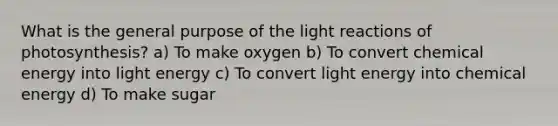 What is the general purpose of the light reactions of photosynthesis? a) To make oxygen b) To convert chemical energy into light energy c) To convert light energy into chemical energy d) To make sugar