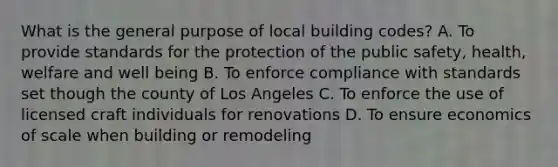 What is the general purpose of local building codes? A. To provide standards for the protection of the public safety, health, welfare and well being B. To enforce compliance with standards set though the county of Los Angeles C. To enforce the use of licensed craft individuals for renovations D. To ensure economics of scale when building or remodeling