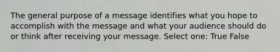 The general purpose of a message identifies what you hope to accomplish with the message and what your audience should do or think after receiving your message. Select one: True False