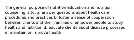 The general purpose of nutrition education and nutrition counseling is to: a. answer questions about health care procedures and practices b. foster a sense of cooperation between clients and their families c. empower people to study health and nutrition d. educate clients about disease processes e. maintain or improve health