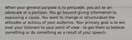 When your general purpose is to persuade, you act as an advocate or a partisan. You go beyond giving information to espousing a cause. You want to change or structuralize the attitudes or actions of your audience. Your primary goal is to win over your listeners to your point of view - to get them to believe something or do something as a result of your speech.