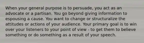 When your general purpose is to persuade, you act as an advocate or a partisan. You go beyond giving information to espousing a cause. You want to change or structuralize the attitudes or actions of your audience. Your primary goal is to win over your listeners to your point of view - to get them to believe something or do something as a result of your speech.