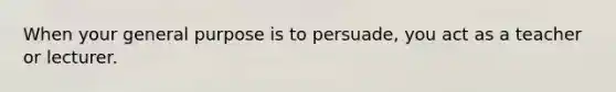 When your general purpose is to persuade, you act as a teacher or lecturer.