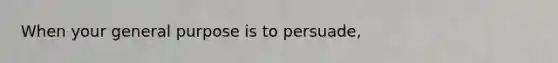 When your general purpose is to persuade,