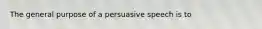 The general purpose of a persuasive speech is to