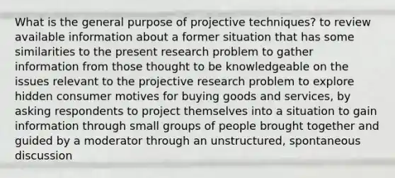 What is the general purpose of projective techniques? to review available information about a former situation that has some similarities to the present research problem to gather information from those thought to be knowledgeable on the issues relevant to the projective research problem to explore hidden consumer motives for buying goods and services, by asking respondents to project themselves into a situation to gain information through small groups of people brought together and guided by a moderator through an unstructured, spontaneous discussion