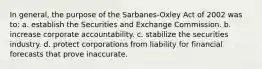 In general, the purpose of the Sarbanes-Oxley Act of 2002 was to: a. establish the Securities and Exchange Commission. b. increase corporate accountability. c. stabilize the securities industry. d. protect corporations from liability for financial forecasts that prove inaccurate.