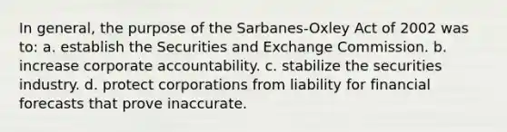 In general, the purpose of the Sarbanes-Oxley Act of 2002 was to: a. establish the Securities and Exchange Commission. b. increase corporate accountability. c. stabilize the securities industry. d. protect corporations from liability for financial forecasts that prove inaccurate.