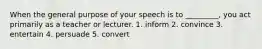 When the general purpose of your speech is to _________, you act primarily as a teacher or lecturer. 1. inform 2. convince 3. entertain 4. persuade 5. convert