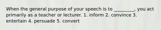 When the general purpose of your speech is to _________, you act primarily as a teacher or lecturer. 1. inform 2. convince 3. entertain 4. persuade 5. convert