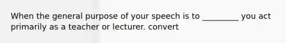 When the general purpose of your speech is to _________ you act primarily as a teacher or lecturer. convert