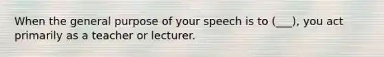 When the general purpose of your speech is to (___), you act primarily as a teacher or lecturer.