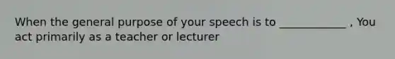 When the general purpose of your speech is to ____________ , You act primarily as a teacher or lecturer