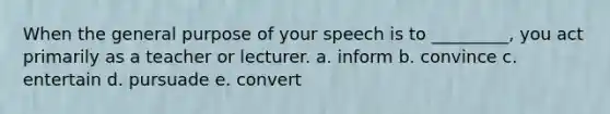 When the general purpose of your speech is to _________, you act primarily as a teacher or lecturer. a. inform b. convince c. entertain d. pursuade e. convert