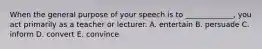 When the general purpose of your speech is to _____________, you act primarily as a teacher or lecturer. A. entertain B. persuade C. inform D. convert E. convince