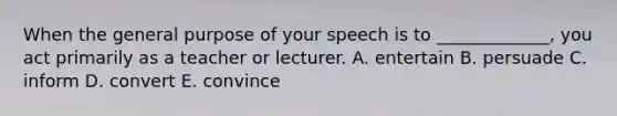 When the general purpose of your speech is to _____________, you act primarily as a teacher or lecturer. A. entertain B. persuade C. inform D. convert E. convince