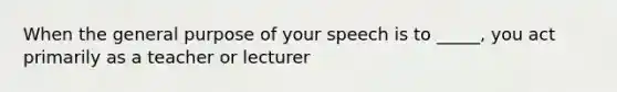 When the general purpose of your speech is to _____, you act primarily as a teacher or lecturer